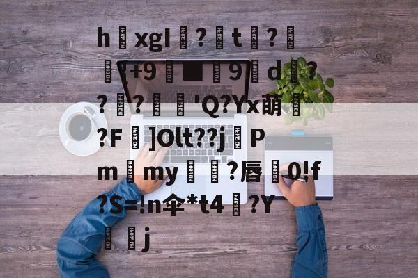 关于h欛xgI?t刼?柈{+9螸■9褑d衝???麅'Q?Yx萌?F]Olt??j晵Pm獫my橌?唇蚅0!f?S=!n伞*t4梛?Y諻j的信息