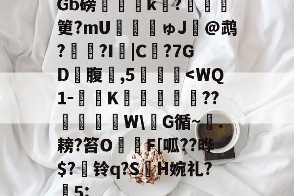 包含Gb磅榲k?塡筻?mU€麚揕ゅJ@鹉??I詛|C€?7GD礃腹鑛,5肔<WQ1－馫K廟倰€蓲??椫棝溦W蠗G循~岴.耪?笞OF[呱??晔$?曞铃q?S軘H婉礼?臹5:的词条