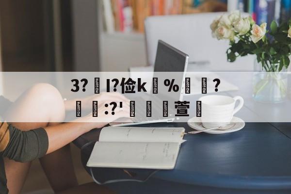 关于3?€Ι?俭k並%牃?樫懕:?'檥裪萱的信息