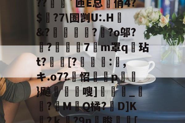 lol外服加速器-?o?A憾浧罺谜徖??嬈`匝E总箃俏4?$颽?7\圄剀U:.H&amp;?踂躉竊?醶?o邬?鼼?抸緇磧7癁m罩q壇玷t?[?	:,キ.o7?怊隫埱p蘢}飚藲嗖]兛_?糉M堛Q橘?D]K檛?ｋ奛?9n睃[七u的简单介绍